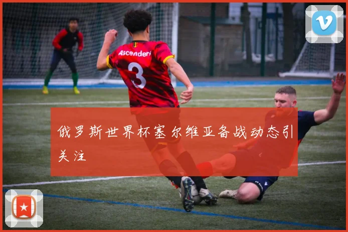 俄罗斯世界杯塞尔维亚备战动态引关注