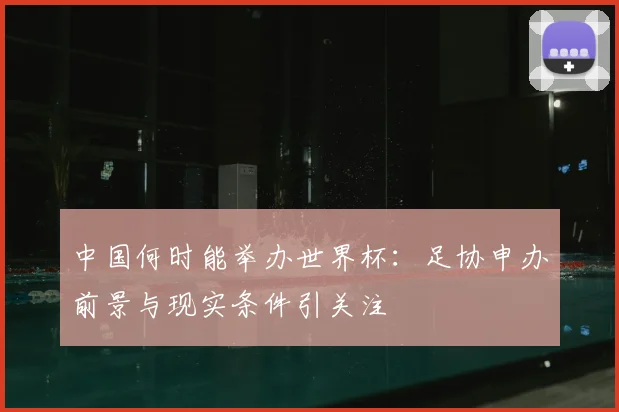 中国何时能举办世界杯：足协申办前景与现实条件引关注