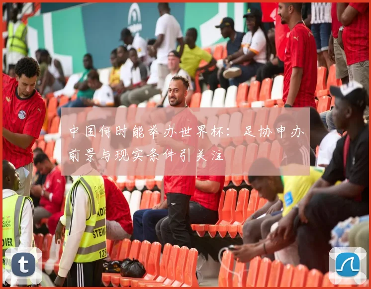 中国何时能举办世界杯：足协申办前景与现实条件引关注