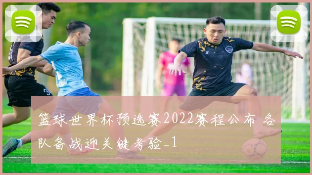 篮球世界杯预选赛2022赛程公布 各队备战迎关键考验_1