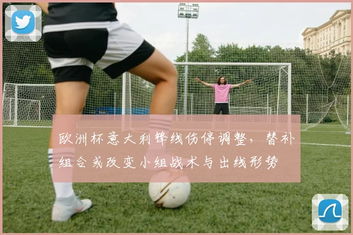 欧洲杯意大利锋线伤停调整，替补组合或改变小组战术与出线形势