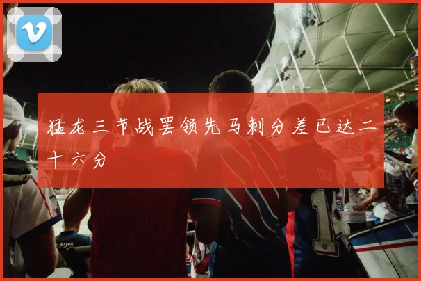猛龙三节战罢领先马刺分差已达二十六分