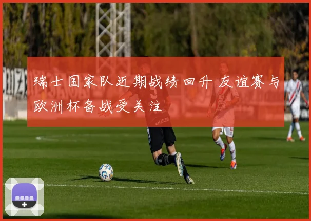 瑞士国家队近期战绩回升 友谊赛与欧洲杯备战受关注