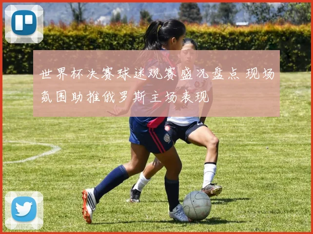 世界杯决赛球迷观赛盛况盘点 现场氛围助推俄罗斯主场表现