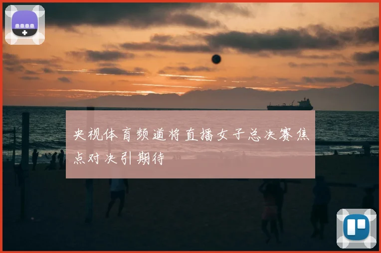 央视体育频道将直播女子总决赛焦点对决引期待