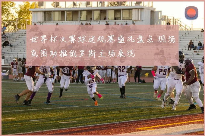 世界杯决赛球迷观赛盛况盘点 现场氛围助推俄罗斯主场表现