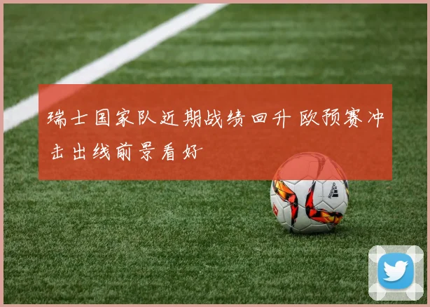 瑞士国家队近期战绩回升 欧预赛冲击出线前景看好