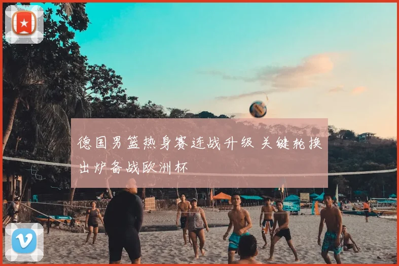 德国男篮热身赛连战升级 关键轮换出炉备战欧洲杯