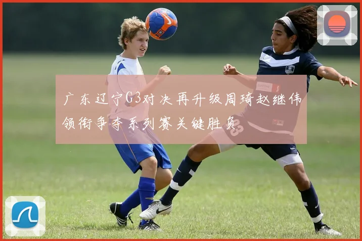 广东辽宁G3对决再升级周琦赵继伟领衔争夺系列赛关键胜负