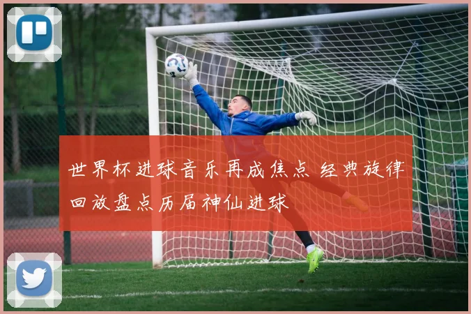 世界杯进球音乐再成焦点 经典旋律回放盘点历届神仙进球