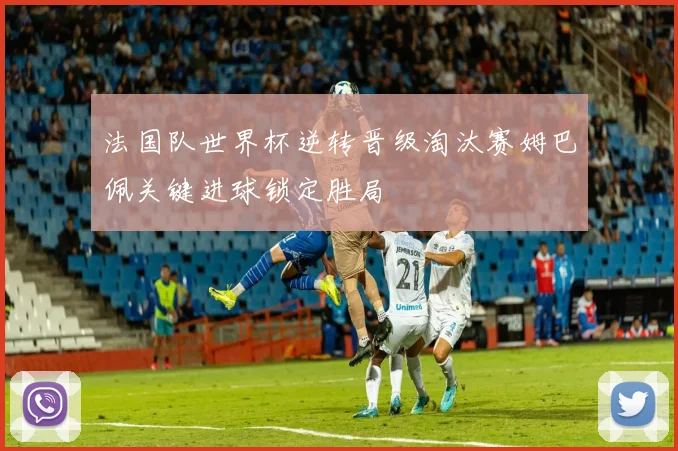 法国队世界杯逆转晋级淘汰赛姆巴佩关键进球锁定胜局
