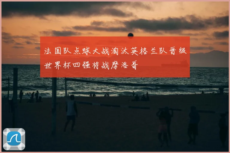 法国队点球大战淘汰英格兰队晋级世界杯四强将战摩洛哥