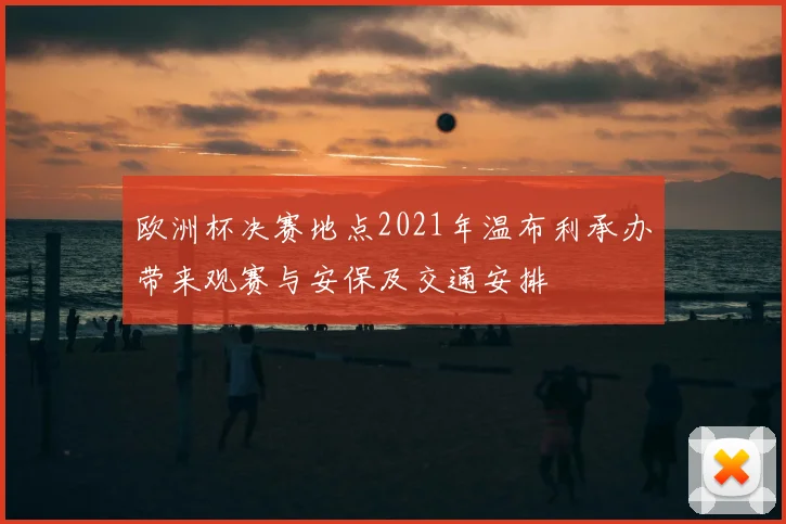 欧洲杯决赛地点2021年温布利承办带来观赛与安保及交通安排