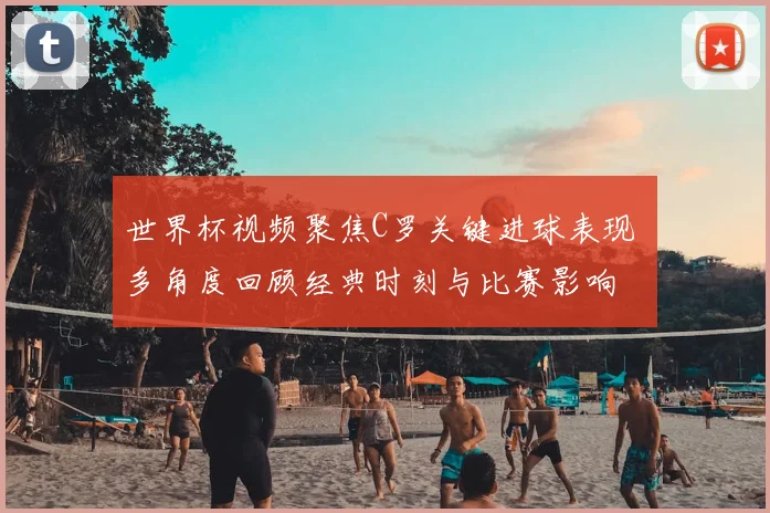 世界杯视频聚焦C罗关键进球表现 多角度回顾经典时刻与比赛影响