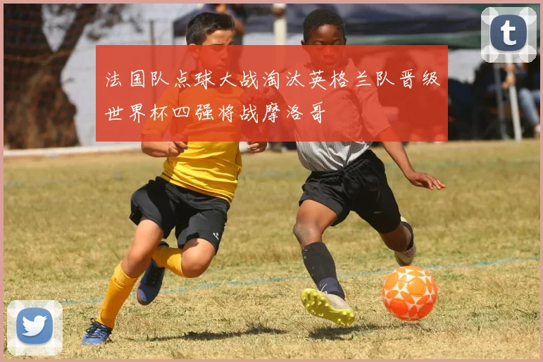 法国队点球大战淘汰英格兰队晋级世界杯四强将战摩洛哥