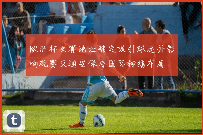 欧洲杯决赛地址确定吸引球迷并影响观赛交通安保与国际转播布局