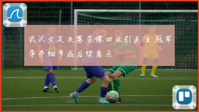 武汉女足决赛录像回放引关注 冠军争夺细节成后续看点