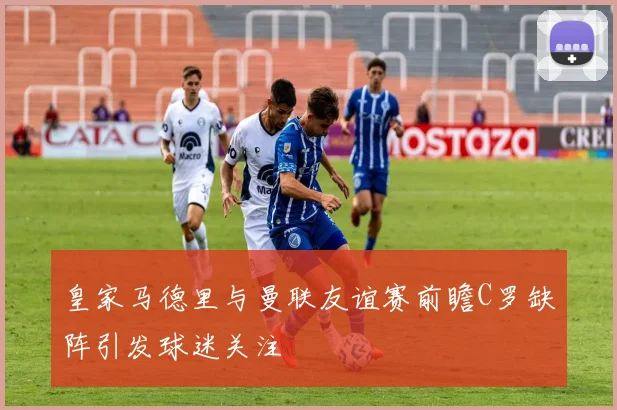 皇家马德里与曼联友谊赛前瞻C罗缺阵引发球迷关注