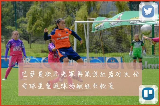 巴萨曼联元老赛再聚焦红蓝对决 传奇球星重返球场献经典较量