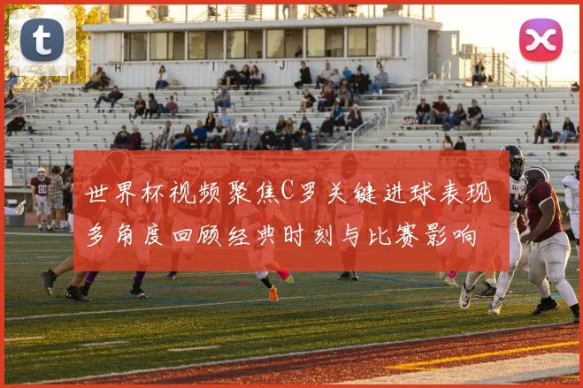 世界杯视频聚焦C罗关键进球表现 多角度回顾经典时刻与比赛影响
