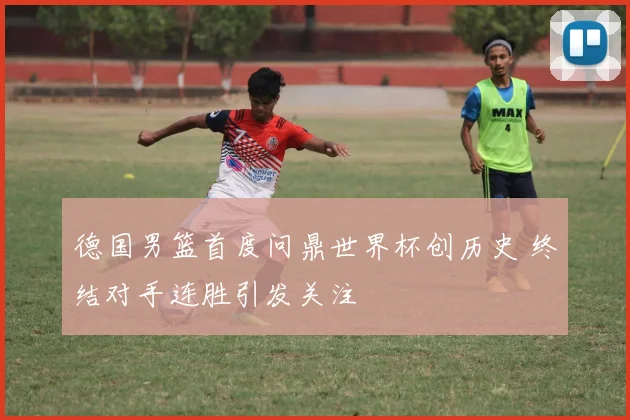 德国男篮首度问鼎世界杯创历史 终结对手连胜引发关注