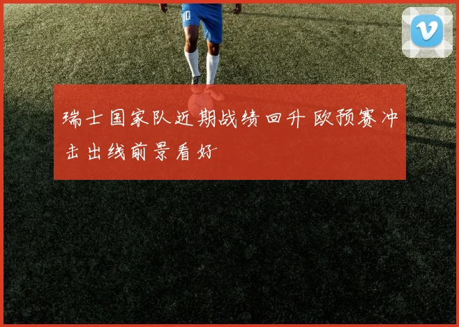 瑞士国家队近期战绩回升 欧预赛冲击出线前景看好