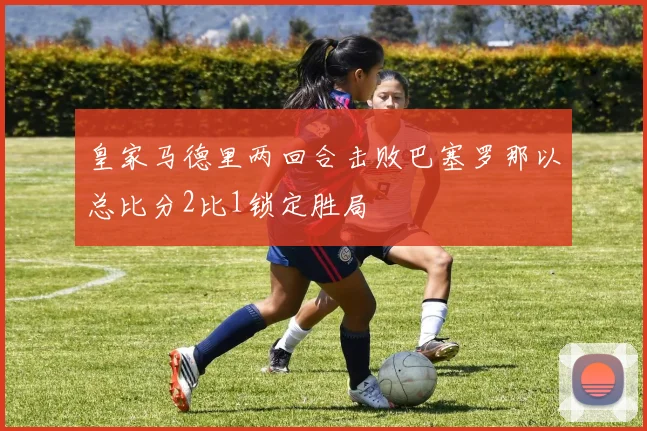 皇家马德里两回合击败巴塞罗那以总比分2比1锁定胜局