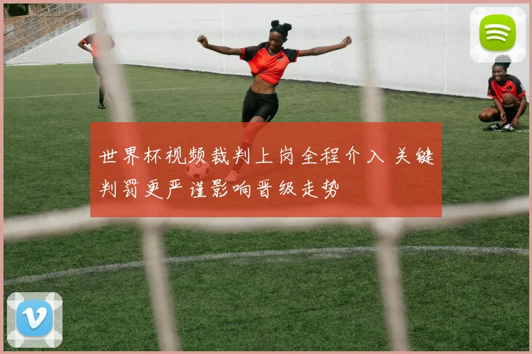 世界杯视频裁判上岗全程介入 关键判罚更严谨影响晋级走势