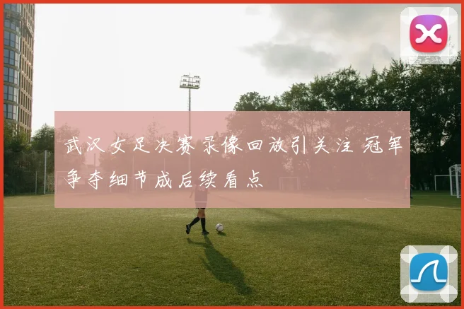 武汉女足决赛录像回放引关注 冠军争夺细节成后续看点