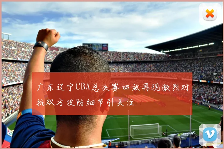 广东辽宁CBA总决赛回放再现激烈对抗双方攻防细节引关注