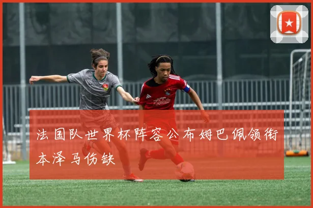 法国队世界杯阵容公布姆巴佩领衔本泽马伤缺