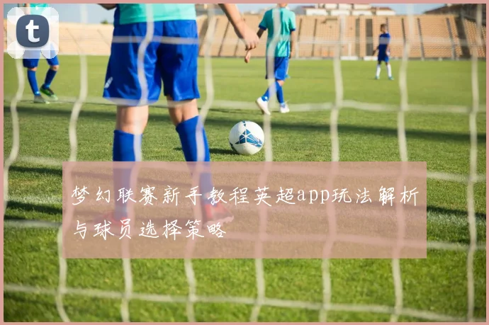 梦幻联赛新手教程英超app玩法解析与球员选择策略
