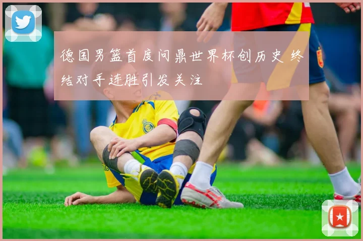 德国男篮首度问鼎世界杯创历史 终结对手连胜引发关注